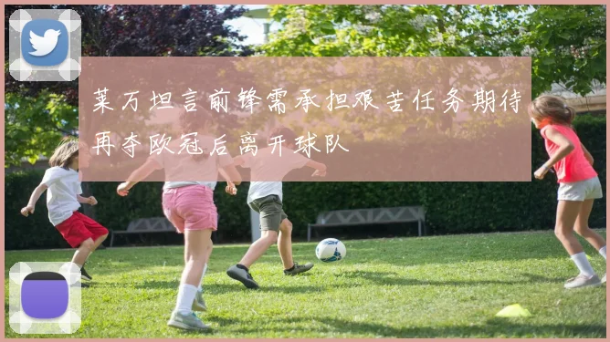 莱万坦言前锋需承担艰苦任务期待再夺欧冠后离开球队