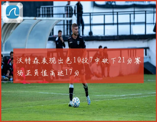 沃特森表现出色10投7中砍下21分赛场正负值高达17分