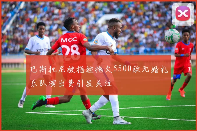 巴斯托尼被指控拖欠5500欧元婚礼乐队演出费引发关注