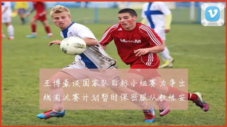 王博豪谈国家队目标小组赛力争出线淘汰赛计划暂时保密服从教练安排