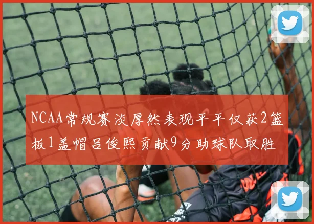 NCAA常规赛淡厚然表现平平仅获2篮板1盖帽吕俊熙贡献9分助球队取胜