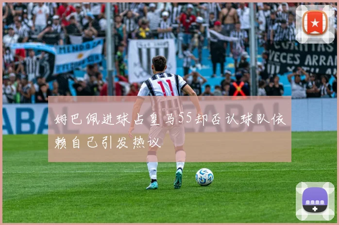 姆巴佩进球占皇马55却否认球队依赖自己引发热议
