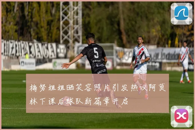 梅努姐姐晒笑容照片引发热议阿莫林下课后球队新篇章开启