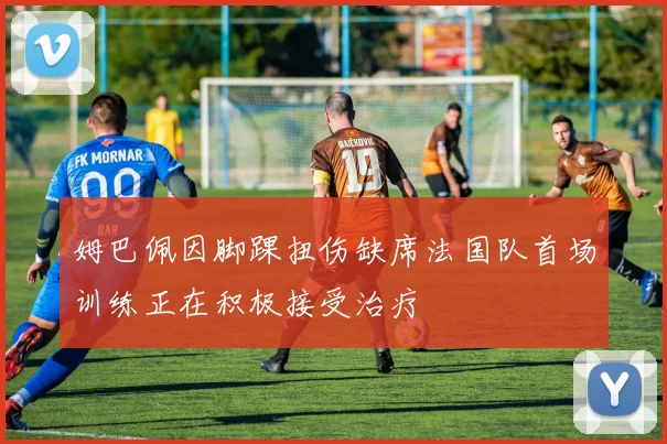 姆巴佩因脚踝扭伤缺席法国队首场训练正在积极接受治疗