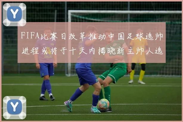 FIFA比赛日改革推动中国足球选帅进程或将于十天内揭晓新主帅人选