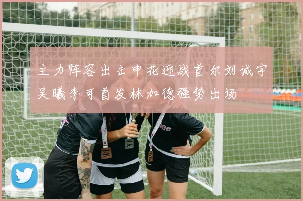 主力阵容出击申花迎战首尔刘诚宇吴曦李可首发林加德强势出场