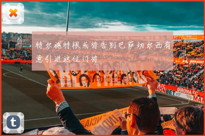 特尔施特根或将告别巴萨切尔西有意引进这位门将