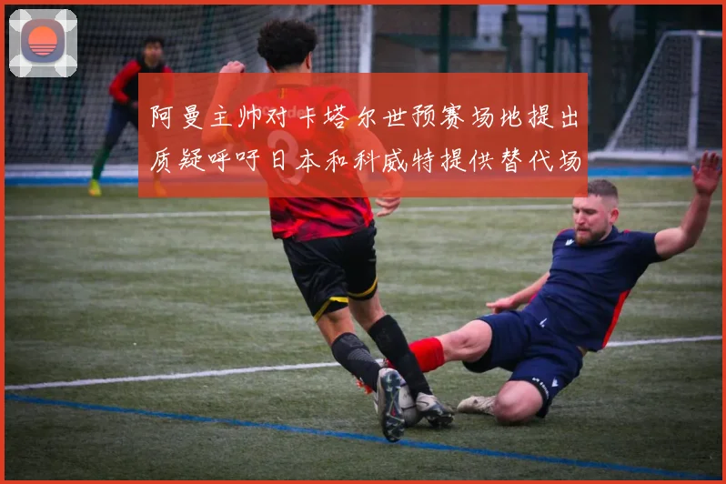 阿曼主帅对卡塔尔世预赛场地提出质疑呼吁日本和科威特提供替代场馆
