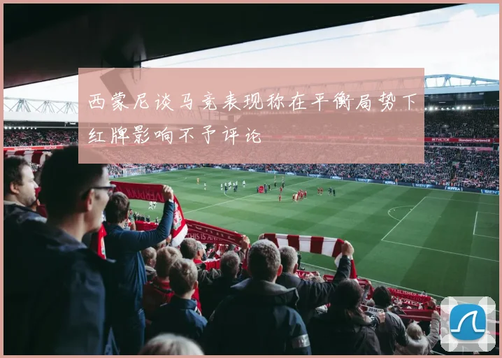 西蒙尼谈马竞表现称在平衡局势下红牌影响不予评论