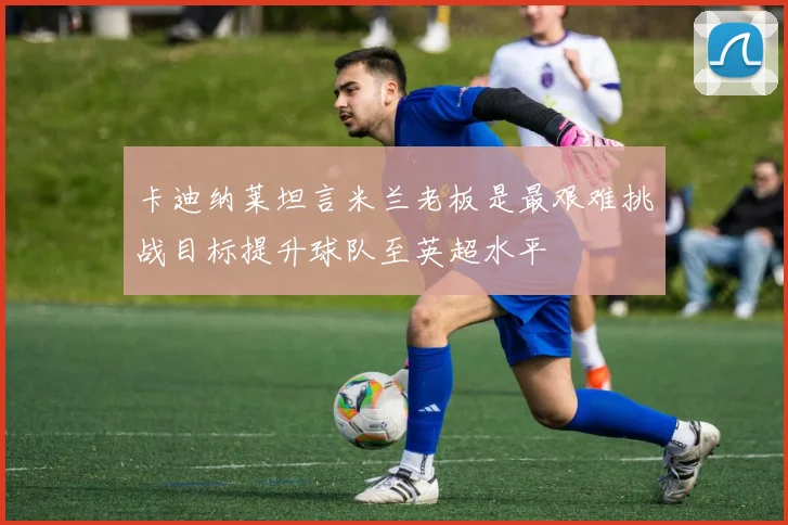 卡迪纳莱坦言米兰老板是最艰难挑战目标提升球队至英超水平