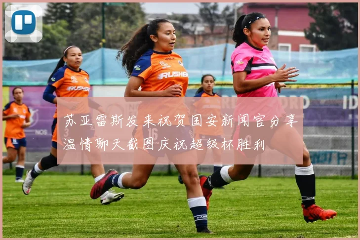 苏亚雷斯发来祝贺国安新闻官分享温情聊天截图庆祝超级杯胜利