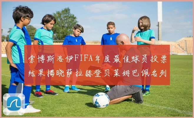 索博斯洛伊FIFA年度最佳球员投票结果揭晓萨拉赫登贝莱姆巴佩名列前茅