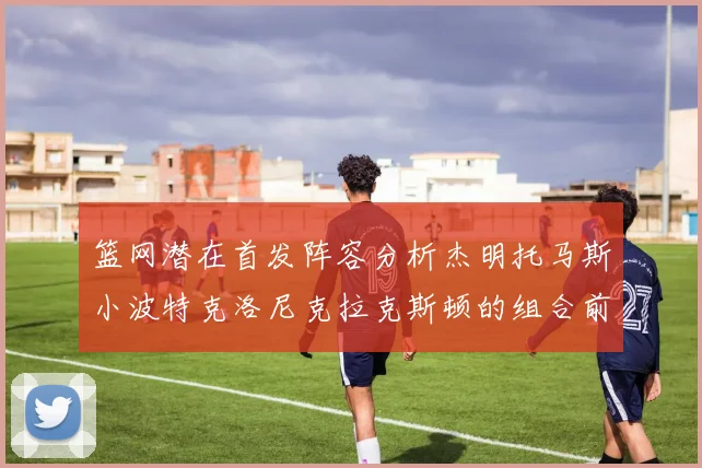 篮网潜在首发阵容分析杰明托马斯小波特克洛尼克拉克斯顿的组合前景