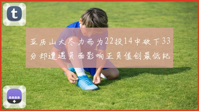 亚历山大尽力而为22投14中砍下33分却遭遇负面影响正负值创最低纪录