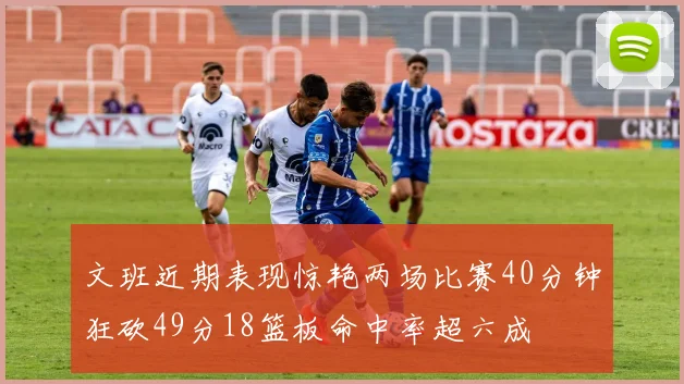 文班近期表现惊艳两场比赛40分钟狂砍49分18篮板命中率超六成