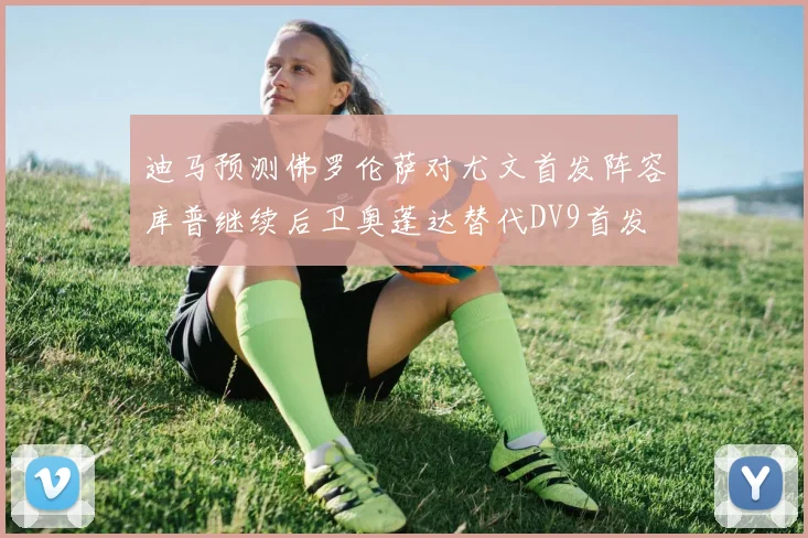 迪马预测佛罗伦萨对尤文首发阵容库普继续后卫奥蓬达替代DV9首发