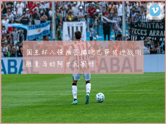 国王杯八强抽签揭晓巴萨将迎战刚胜皇马的阿尔瓦塞特