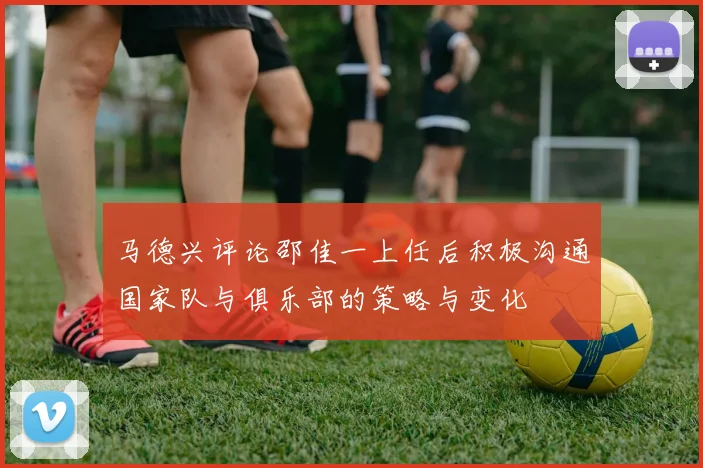 马德兴评论邵佳一上任后积极沟通国家队与俱乐部的策略与变化