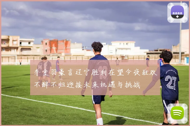 李金羽豪言辽宁胜利在望今夜狂欢不醉不归迎接未来机遇与挑战