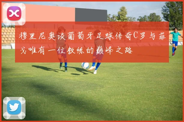 穆里尼奥谈葡萄牙足球传奇C罗与菲戈唯有一位教练的巅峰之路
