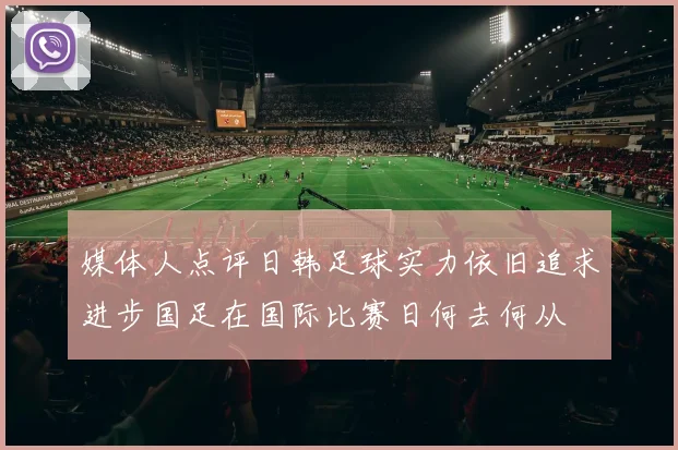 媒体人点评日韩足球实力依旧追求进步国足在国际比赛日何去何从