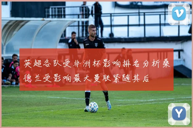 英超各队受非洲杯影响排名分析桑德兰受影响最大曼联紧随其后