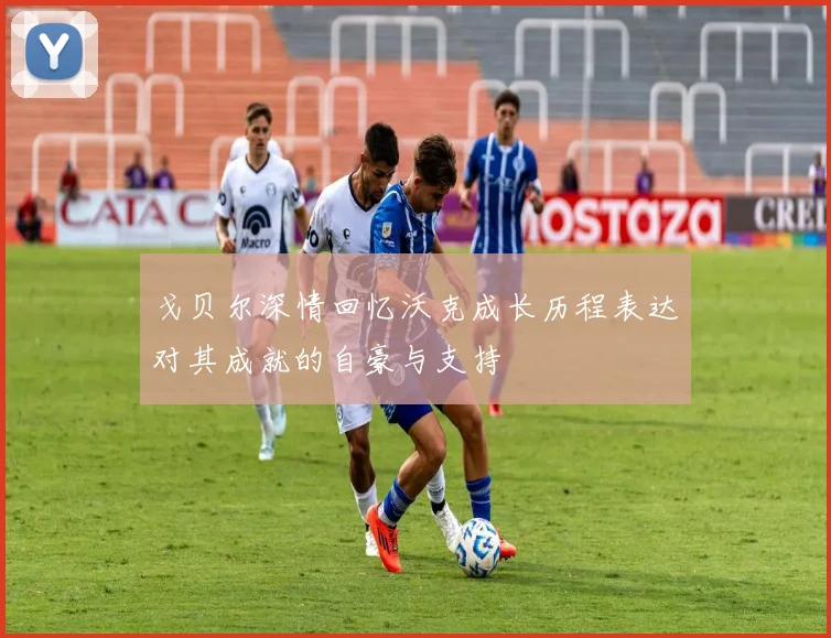 戈贝尔深情回忆沃克成长历程表达对其成就的自豪与支持