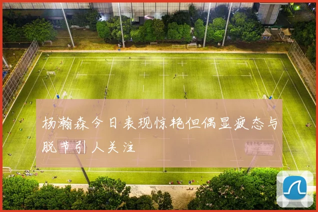 杨瀚森今日表现惊艳但偶显疲态与脱节引人关注