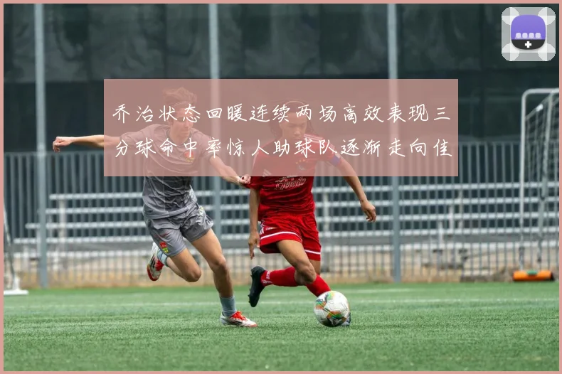 乔治状态回暖连续两场高效表现三分球命中率惊人助球队逐渐走向佳境