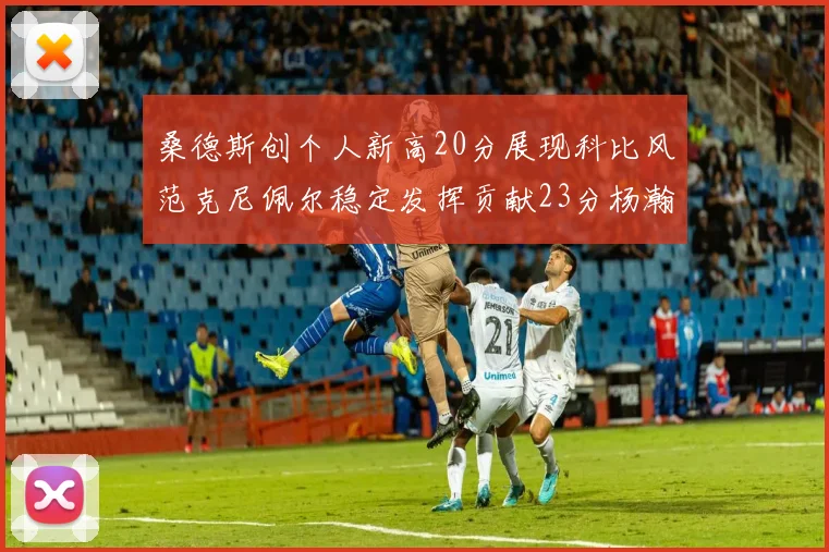 桑德斯创个人新高20分展现科比风范克尼佩尔稳定发挥贡献23分杨瀚森短短2分钟斩获4分